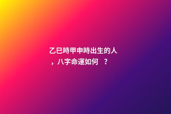 乙巳時甲申時出生的人，八字命運如何？